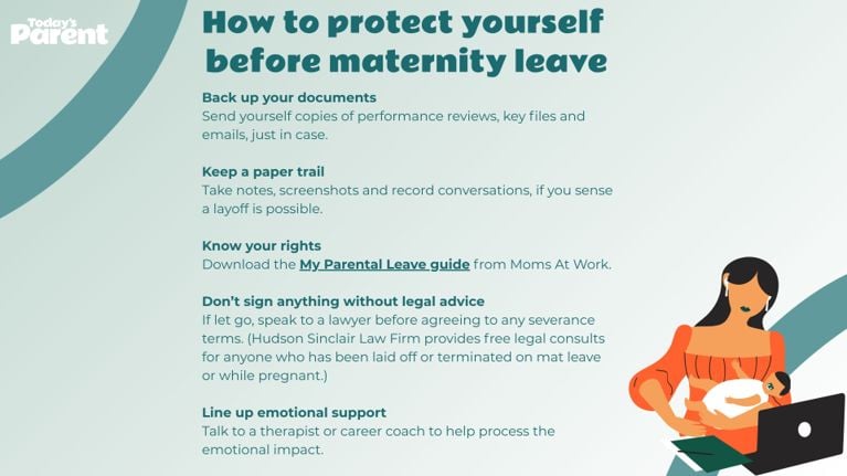 Graphic titled “How to protect yourself before maternity leave” with a list of five preparation tips, including backing up documents, keeping a paper trail, knowing your rights, getting legal advice, and lining up emotional support. An illustration of a mother holding a baby and working on a laptop appears in the bottom right. Back up your documents Send yourself copies of performance reviews, key files and emails, just in case. Keep a paper trail Take notes, screenshots and record conversations, if you sense a layoff is possible. Know your rights Download the My Parental Leave guide from Moms At Work. Don’t sign anything without legal advice If let go, speak to a lawyer before agreeing to any severance terms. (Hudson Sinclair Law Firm provides free legal consults for anyone who has been laid off or terminated on mat leave or while pregnant.) Line up emotional support Talk to a therapist or career coach to help process the emotional impact.