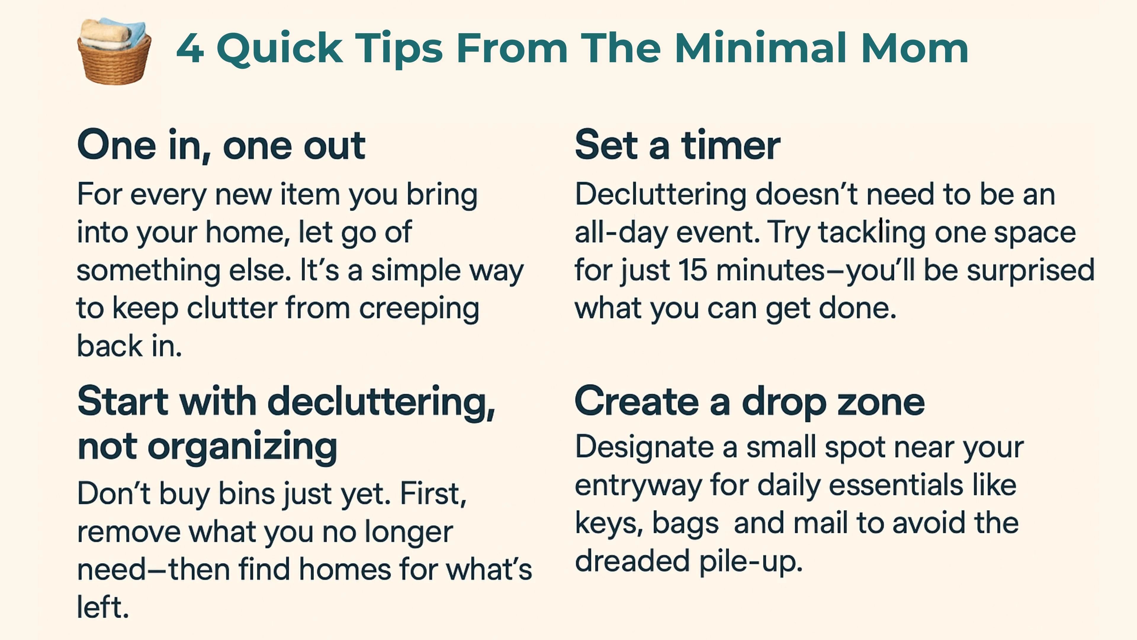 Quick Tips from The Minimal Mom One in, one out For every new item you bring into your home, let go of something else. It’s a simple way to keep clutter from creeping back in. Set a timer Decluttering doesn’t need to be an all-day event. Try tackling one space for just 15 minutes—you’ll be surprised what you can get done. Start with decluttering, not organizing Don’t buy bins just yet. First, remove what you no longer need—then find homes for what’s left. Create a drop zone Designate a small spot near your entryway for daily essentials like keys, bags and mail to avoid the dreaded pile-up.