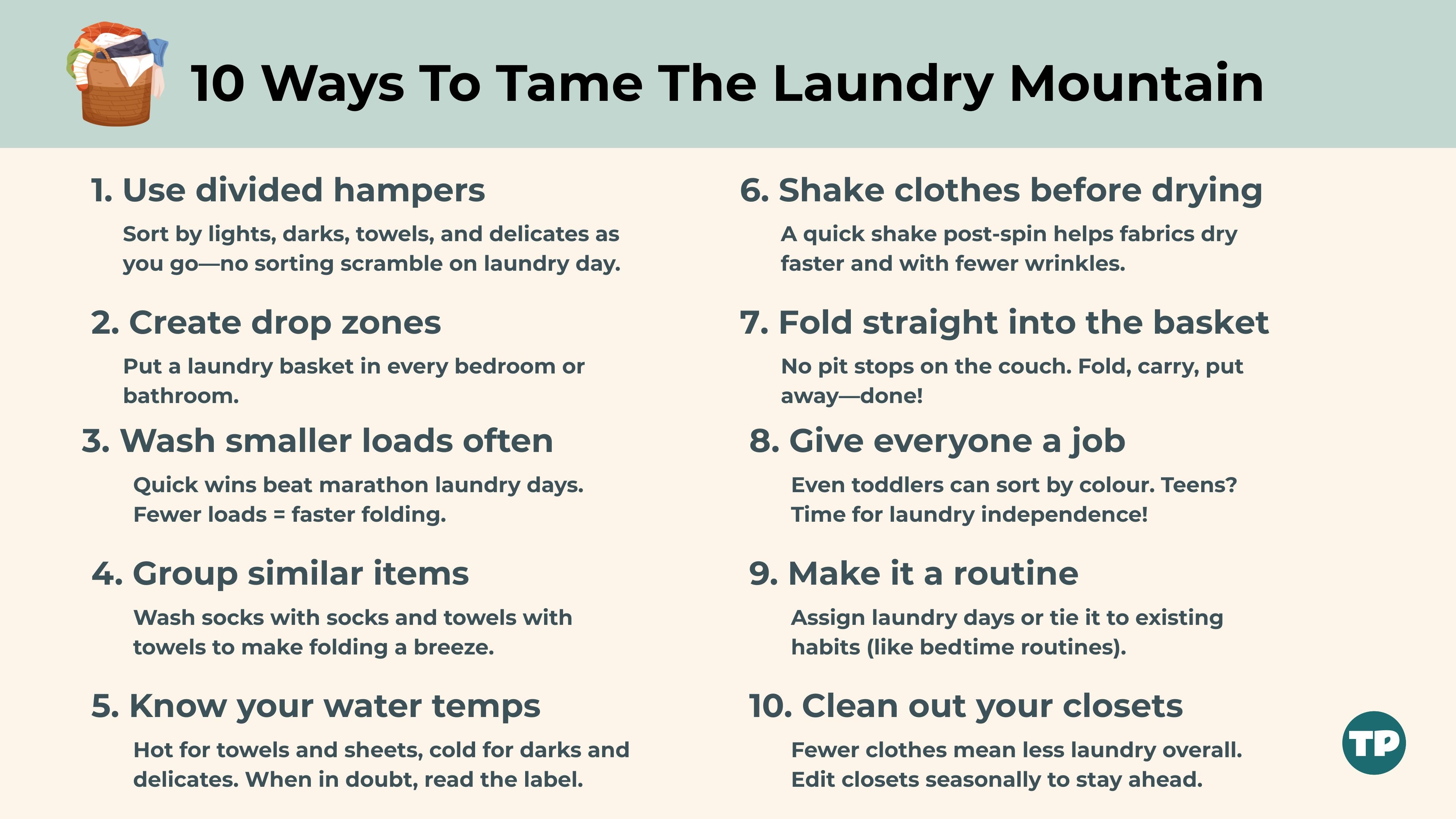 10 Ways To Tame the Laundry Mountain 1. Use Multi-Bin Hampers Sort by lights, darks, towels, and delicates as you go—no sorting scramble on laundry day. 2. Create Drop Zones Put a laundry basket in every bedroom or bathroom. No more scavenger hunts for socks. 3. Wash Smaller Loads Often Quick wins beat marathon laundry days. Fewer clothes = faster folding. 4. Group Similar Items Wash socks with socks and towels with towels to make folding a breeze. 5. Know Your Water Temps Hot for towels and sheets, cold for darks and delicates. When in doubt, read the label. 6. Shake Clothes Before Drying A quick shake post-spin helps fabrics dry faster and with fewer wrinkles. 7. Fold Straight into the Basket No pitstops on the couch. Fold, carry, put away—done! 8. Give Everyone a Job Even toddlers can sort by colour. Teens? Time for laundry independence! 9. Make It a Routine Assign laundry days or tie it to existing habits (like bedtime routines). 10. Keep It Lean Fewer clothes = fewer loads. Edit closets seasonally to stay ahead.