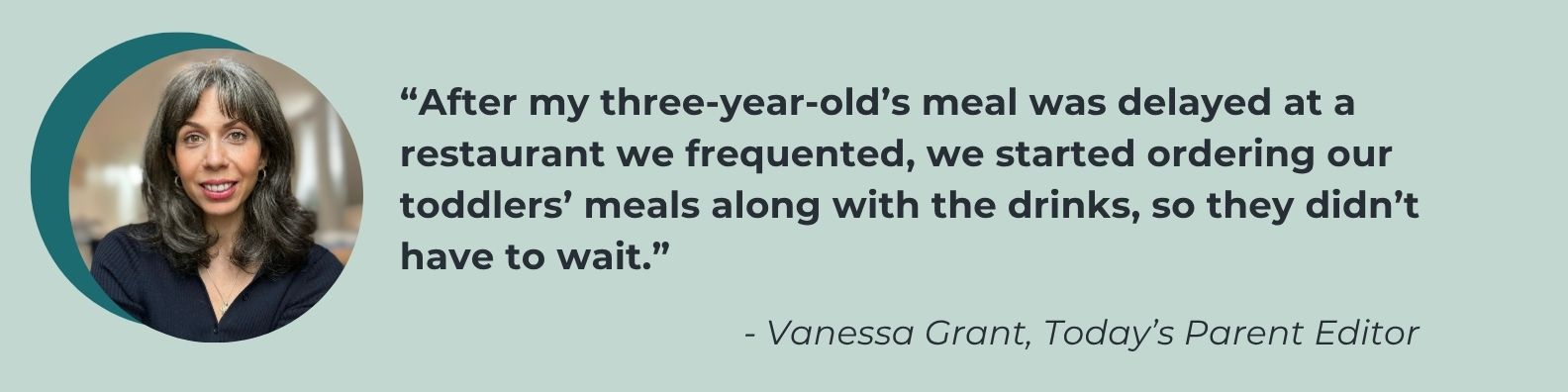 “If we’re out for dinner with a bunch of adults and our kids, we still sometimes order their food when the waiter takes drink orders. Tweens get hangry, too.” - Vanessa Grant, Today's Parent editor